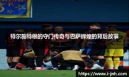 特尔施特根的守门传奇与巴萨辉煌的背后故事